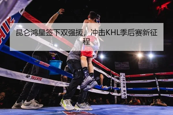 昆仑鸿星签下双强援，冲击KHL季后赛新征程