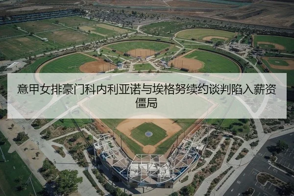 意甲女排豪门科内利亚诺与埃格努续约谈判陷入薪资僵局